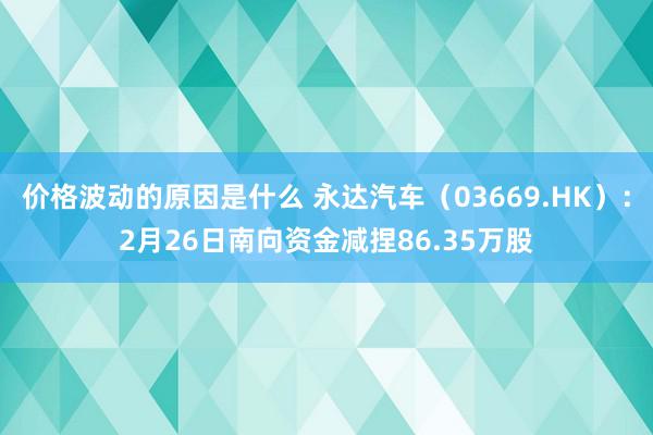 价格波动的原因是什么 永达汽车（03669.HK）：2月26日南向资金减捏86.35万股