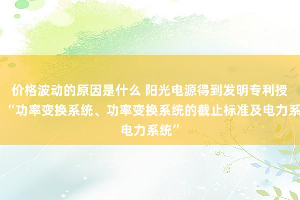 价格波动的原因是什么 阳光电源得到发明专利授权：“功率变换系统、功率变换系统的截止标准及电力系统”