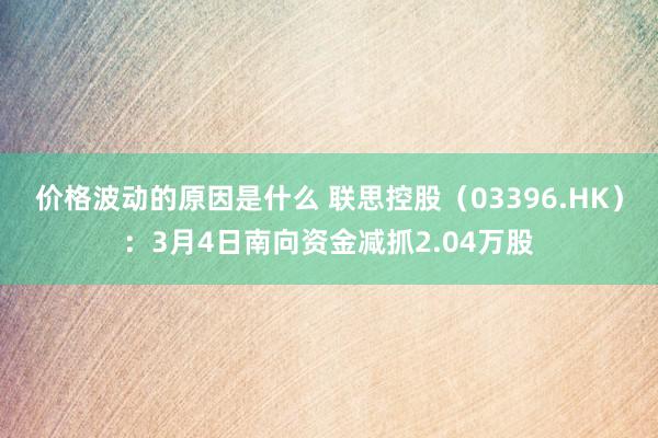 价格波动的原因是什么 联思控股（03396.HK）：3月4日南向资金减抓2.04万股