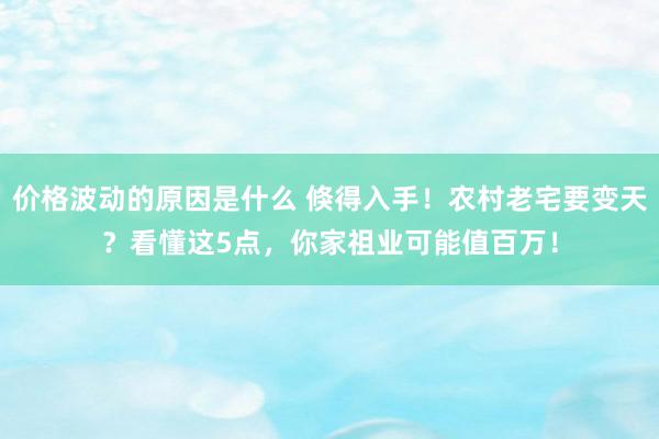 价格波动的原因是什么 倏得入手！农村老宅要变天？看懂这5点，你家祖业可能值百万！