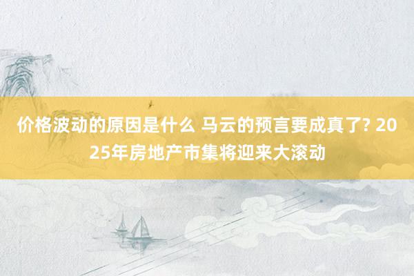 价格波动的原因是什么 马云的预言要成真了? 2025年房地产市集将迎来大滚动