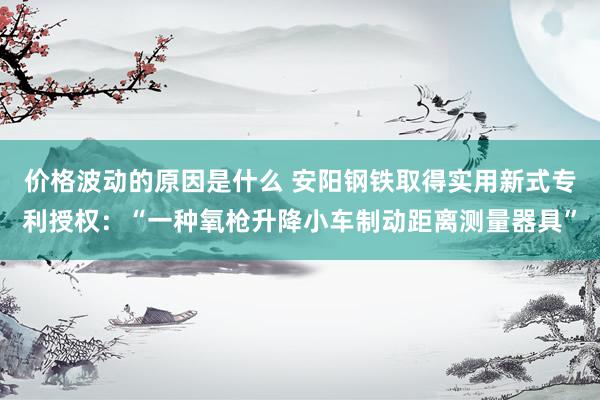 价格波动的原因是什么 安阳钢铁取得实用新式专利授权：“一种氧枪升降小车制动距离测量器具”