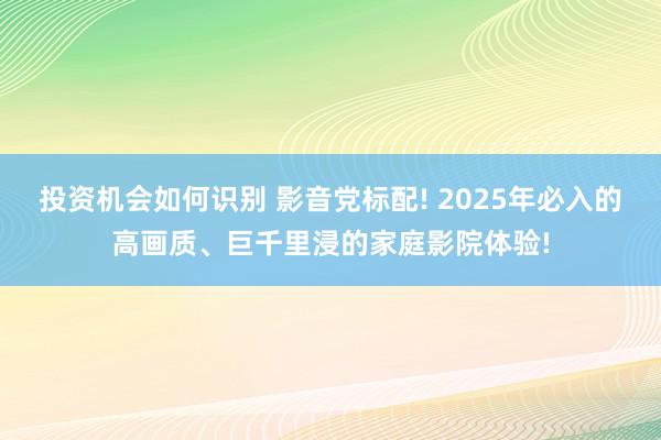 投资机会如何识别 影音党标配! 2025年必入的高画质、巨千里浸的家庭影院体验!