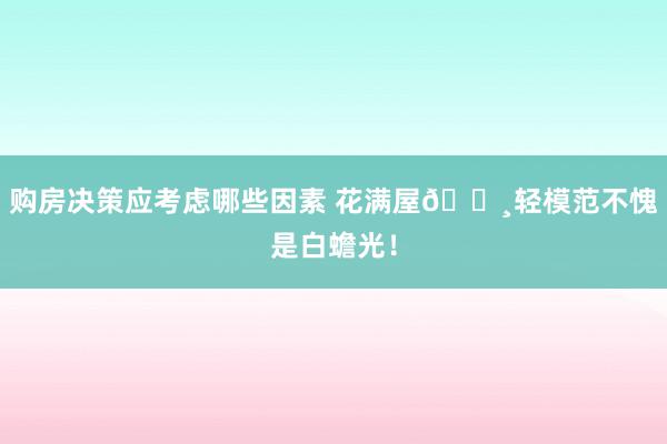 购房决策应考虑哪些因素 花满屋🌸轻模范不愧是白蟾光！