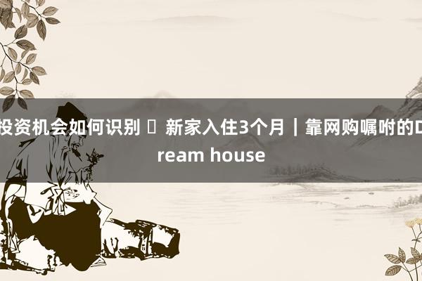 投资机会如何识别 ✨新家入住3个月｜靠网购嘱咐的Dream house