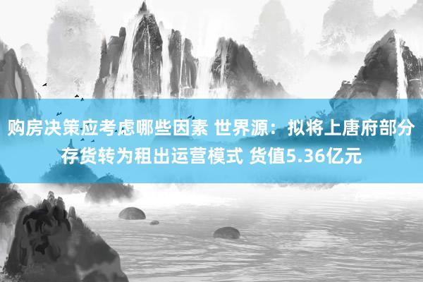 购房决策应考虑哪些因素 世界源：拟将上唐府部分存货转为租出运营模式 货值5.36亿元