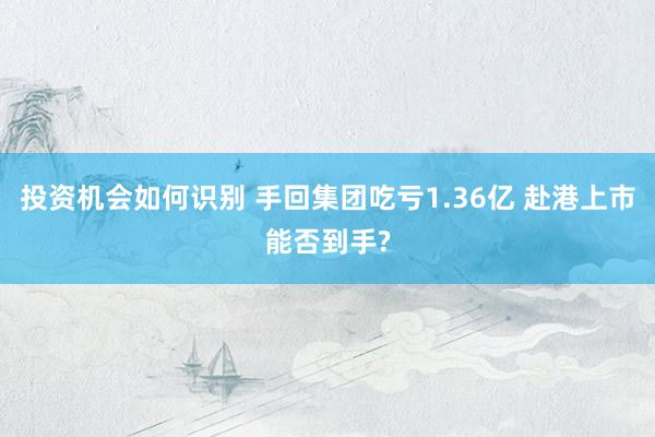 投资机会如何识别 手回集团吃亏1.36亿 赴港上市能否到手?