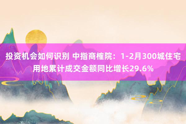 投资机会如何识别 中指商榷院：1-2月300城住宅用地累计成