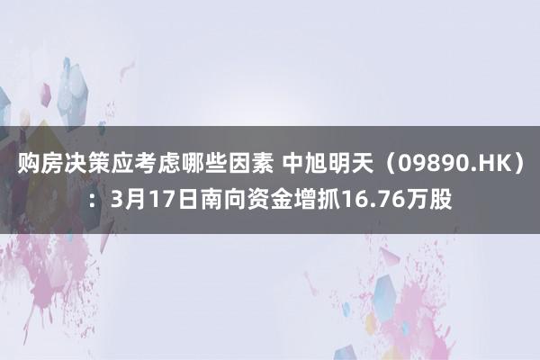 购房决策应考虑哪些因素 中旭明天（09890.HK）：3月17日南向资金增抓16.76万股